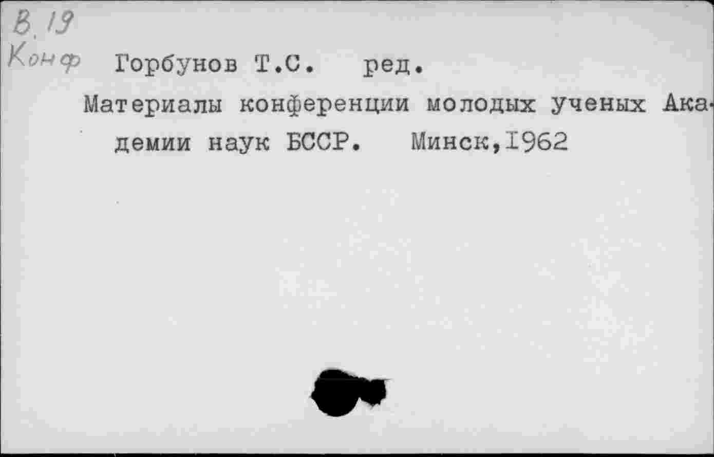 ﻿в,/у
Горбунов Т.С. ред.
Материалы конференции молодых ученых Ака демии наук БССР. Минск,1962